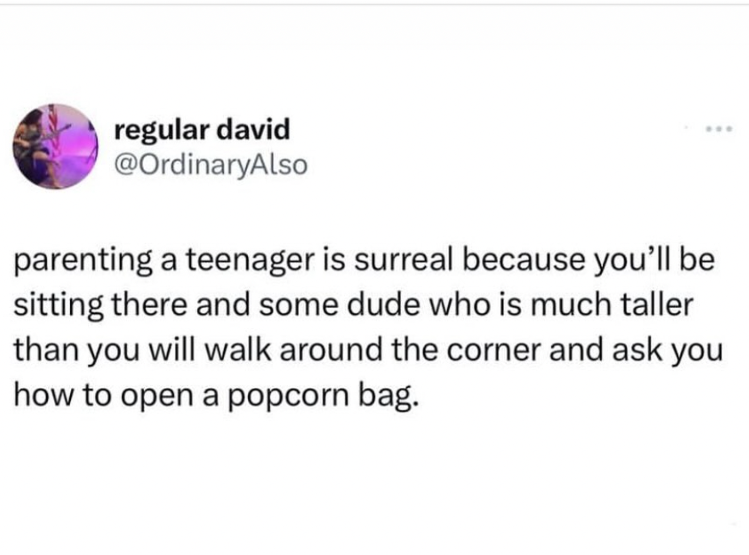 circle - regular david parenting a teenager is surreal because you'll be sitting there and some dude who is much taller than you will walk around the corner and ask you how to open a popcorn bag.